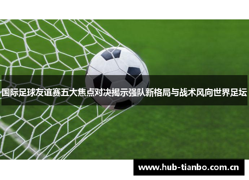 国际足球友谊赛五大焦点对决揭示强队新格局与战术风向世界足坛